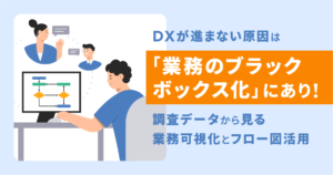 DXが進まない原因は「業務のブラックボックス化」にあり！調査データから見る業務可視化とフロー図活用